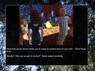 “Now that you're teens I think you're ready to control sims of your own.” Their faces
lit up.
“Really? Who do we get to control?” Sarah asked excitedly.
 