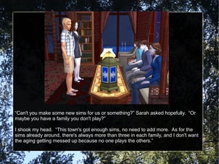 “Can't you make some new sims for us or something?” Sarah asked hopefully. “Or
maybe you have a family you don't play?”
I shook my head. “This town's got enough sims, no need to add more. As for the
sims already around, there's always more than three in each family, and I don't want
the aging getting messed up because no one plays the others.”
 
