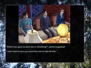 “What if you gave us each two or something?” James suggested.
“I don't want to give you more than one to start off with.”
 