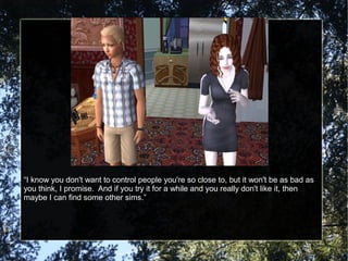“I know you don't want to control people you're so close to, but it won't be as bad as
you think, I promise. And if you try it for a while and you really don't like it, then
maybe I can find some other sims.”
 