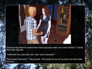 “Does forcing them to control their future spouses make me a bad mother?” I asked
Robi after they left.
“I still think it's a bad idea, but- wait, future spouses?”
“Remember that party? They kissed. And rarely do any of my sims not marry their
first kiss.”
 