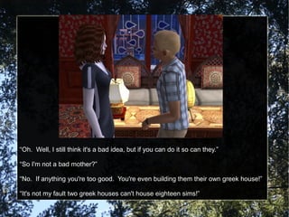 “Oh. Well, I still think it's a bad idea, but if you can do it so can they.”
“So I'm not a bad mother?”
“No. If anything you're too good. You're even building them their own greek house!”
“It's not my fault two greek houses can't house eighteen sims!”
 
