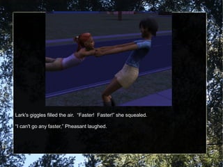 Lark's giggles filled the air. “Faster! Faster!” she squealed.
“I can't go any faster,” Pheasant laughed.
 