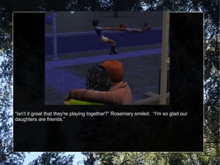 “Isn't it great that they're playing together?” Rosemary smiled. “I'm so glad our
daughters are friends.”
 