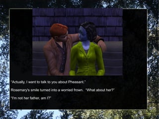 “Actually, I want to talk to you about Pheasant.”
Rosemary's smile turned into a worried frown. “What about her?”
“I'm not her father, am I?”
 