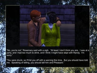 “No, you're not,” Rosemary said with a sigh. “At least I don't think you are. I was at a
party, and I had too much to drink, and I think I might have slept with Randy. I'm
sorry.”
“You were drunk, so I'll let you off with a warning this time. But you should have told
me. Speaking of telling, you should tell him and Pheasant.”
 