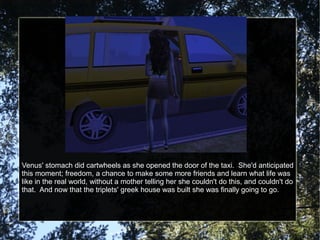 Venus' stomach did cartwheels as she opened the door of the taxi. She'd anticipated
this moment; freedom, a chance to make some more friends and learn what life was
like in the real world, without a mother telling her she couldn't do this, and couldn't do
that. And now that the triplets' greek house was built she was finally going to go.
 