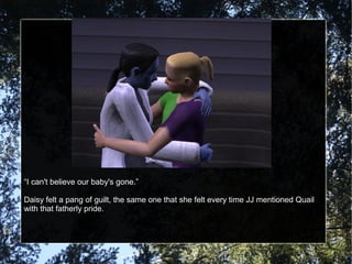 “I can't believe our baby's gone.”
Daisy felt a pang of guilt, the same one that she felt every time JJ mentioned Quail
with that fatherly pride.
 