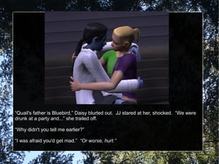 “Quail's father is Bluebird,” Daisy blurted out. JJ stared at her, shocked. “We were
drunk at a party and...” she trailed off.
“Why didn't you tell me earlier?”
“I was afraid you'd get mad.” “Or worse, hurt.”
 