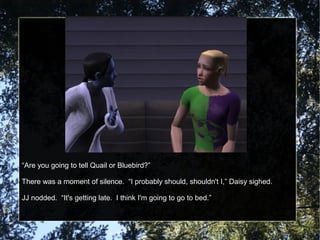“Are you going to tell Quail or Bluebird?”
There was a moment of silence. “I probably should, shouldn't I,” Daisy sighed.
JJ nodded. “It's getting late. I think I'm going to go to bed.”
 