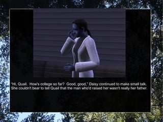 “Hi, Quail. How's college so far? Good, good,” Daisy continued to make small talk.
She couldn't bear to tell Quail that the man who'd raised her wasn't really her father.
 