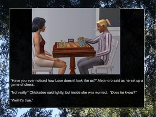 “Have you ever noticed how Loon doesn't look like us?” Alejandro said as he set up a
game of chess.
“Not really,” Chickadee said lightly, but inside she was worried. “Does he know?”
“Well it's true.”
 