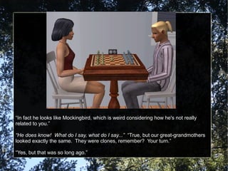“In fact he looks like Mockingbird, which is weird considering how he's not really
related to you.”
“He does know! What do I say, what do I say...” “True, but our great-grandmothers
looked exactly the same. They were clones, remember? Your turn.”
“Yes, but that was so long ago.”
 