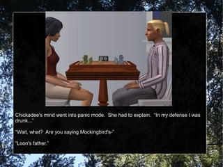 Chickadee's mind went into panic mode. She had to explain. “In my defense I was
drunk...”
“Wait, what? Are you saying Mockingbird's-”
“Loon's father.”
 