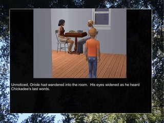 Unnoticed, Oriole had wandered into the room. His eyes widened as he heard
Chickadee's last words.
 