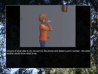 Unsure of what else to do, he went to the phone and dialed Loon's number. His older
brother would know what to do.
 