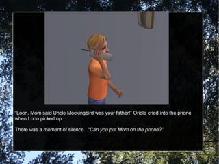 “Loon, Mom said Uncle Mockingbird was your father!” Oriole cried into the phone
when Loon picked up.
There was a moment of silence. “Can you put Mom on the phone?”
 