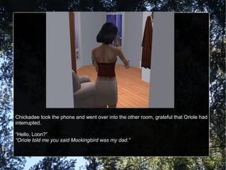 Chickadee took the phone and went over into the other room, grateful that Oriole had
interrupted.
“Hello, Loon?”
“Oriole told me you said Mockingbird was my dad.”
 