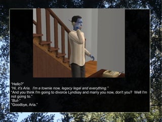 “Hello?”
“Hi, it's Aria. I'm a townie now, legacy legal and everything.”
“And you think I'm going to divorce Lyndsay and marry you now, don't you? Well I'm
not going to.”
“But-”
“Goodbye, Aria.”
 