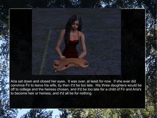 Aria sat down and closed her eyes. It was over, at least for now. If she ever did
convince Fir to leave his wife, by then it'd be too late. His three daughters would be
off to college and the heiress chosen, and it'd be too late for a child of Fir and Aria's
to become heir or heiress, and it'd all be for nothing.
 