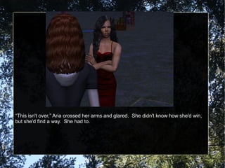 “This isn't over,” Aria crossed her arms and glared. She didn't know how she'd win,
but she'd find a way. She had to.
 