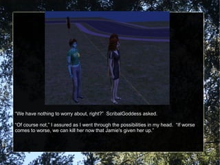 “We have nothing to worry about, right?” ScribalGoddess asked.
“Of course not,” I assured as I went through the possibilities in my head. “If worse
comes to worse, we can kill her now that Jamie's given her up.”
 