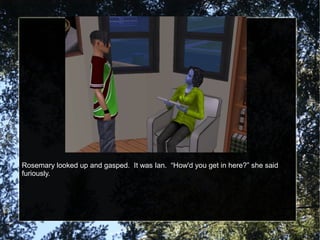 Rosemary looked up and gasped. It was Ian. “How'd you get in here?” she said
furiously.
 