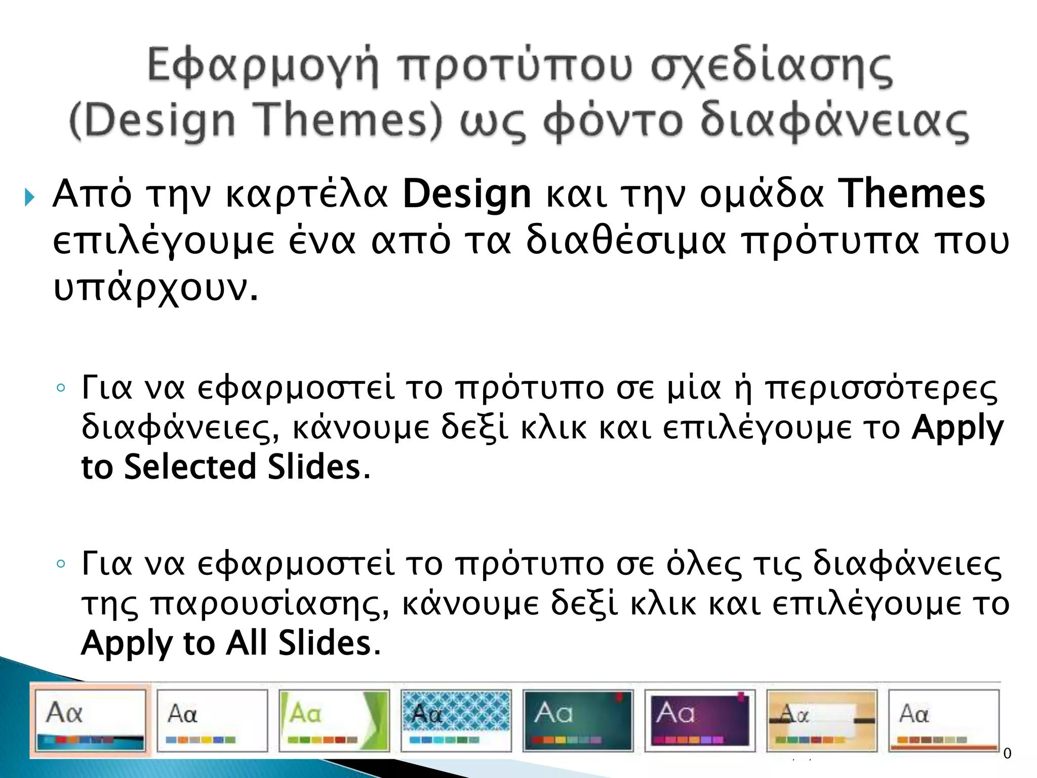  Από την καρτέλα Design και την ομάδα Themes
επιλέγουμε ένα από τα διαθέσιμα πρότυπα που
υπάρχουν.
◦ Για να εφαρμοστεί το πρότυπο σε μία ή περισσότερες
διαφάνειες, κάνουμε δεξί κλικ και επιλέγουμε το Apply
to Selected Slides.
◦ Για να εφαρμοστεί το πρότυπο σε όλες τις διαφάνειες
της παρουσίασης, κάνουμε δεξί κλικ και επιλέγουμε το
Apply to All Slides.
20/3/2017 10
 