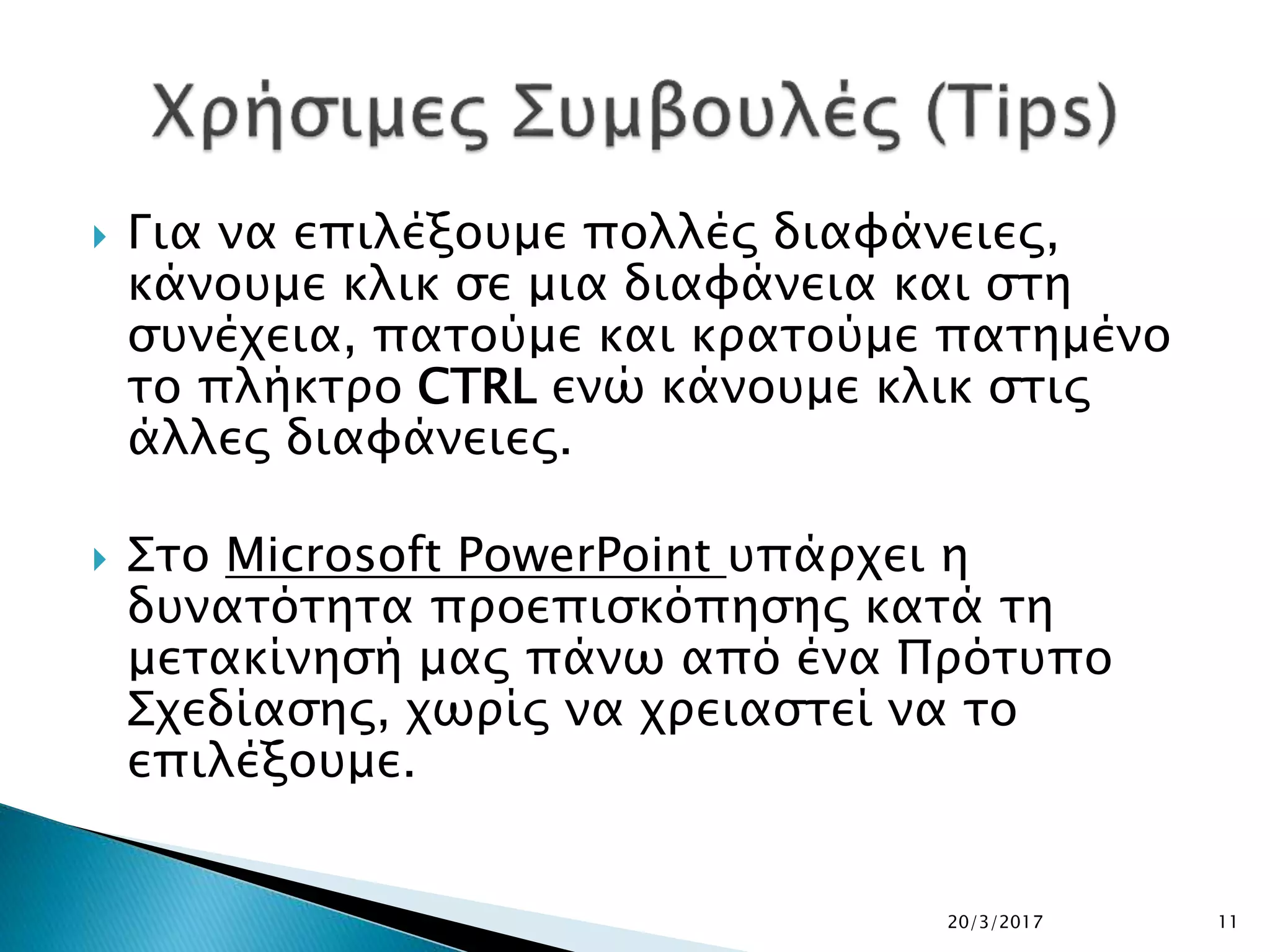  Για να επιλέξουμε πολλές διαφάνειες,
κάνουμε κλικ σε μια διαφάνεια και στη
συνέχεια, πατούμε και κρατούμε πατημένο
το πλήκτρο CTRL ενώ κάνουμε κλικ στις
άλλες διαφάνειες.
 Στο Microsoft PowerPoint υπάρχει η
δυνατότητα προεπισκόπησης κατά τη
μετακίνησή μας πάνω από ένα Πρότυπο
Σχεδίασης, χωρίς να χρειαστεί να το
επιλέξουμε.
20/3/2017 11
 
