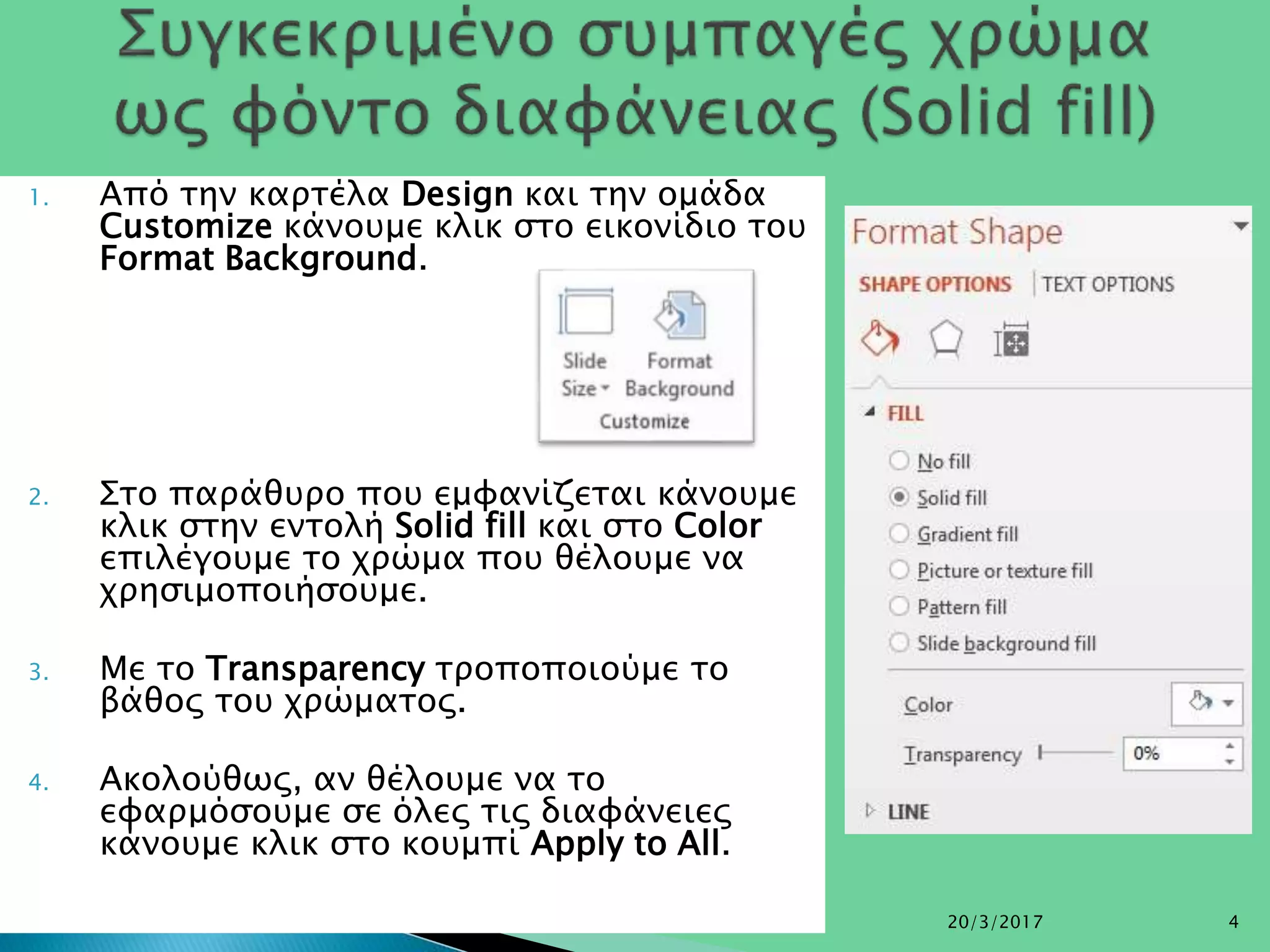 1. Από την καρτέλα Design και την ομάδα
Customize κάνουμε κλικ στο εικονίδιο του
Format Background.
2. Στο παράθυρο που εμφανίζεται κάνουμε
κλικ στην εντολή Solid fill και στο Color
επιλέγουμε το χρώμα που θέλουμε να
χρησιμοποιήσουμε.
3. Με το Transparency τροποποιούμε το
βάθος του χρώματος.
4. Ακολούθως, αν θέλουμε να το
εφαρμόσουμε σε όλες τις διαφάνειες
κάνουμε κλικ στο κουμπί Apply to All.
20/3/2017 4
 