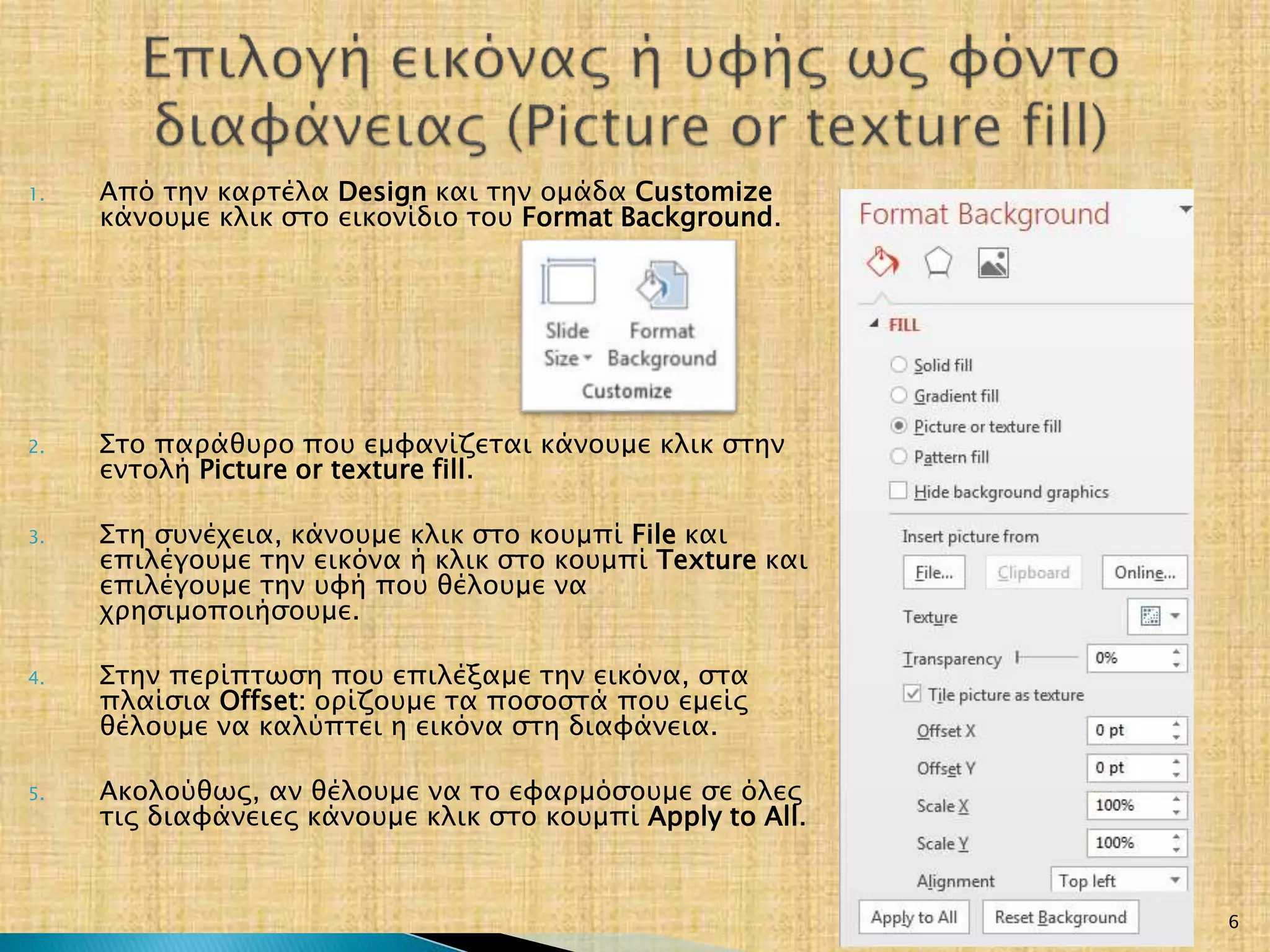 1. Από την καρτέλα Design και την ομάδα Customize
κάνουμε κλικ στο εικονίδιο του Format Background.
2. Στο παράθυρο που εμφανίζεται κάνουμε κλικ στην
εντολή Picture or texture fill.
3. Στη συνέχεια, κάνουμε κλικ στο κουμπί File και
επιλέγουμε την εικόνα ή κλικ στο κουμπί Texture και
επιλέγουμε την υφή που θέλουμε να
χρησιμοποιήσουμε.
4. Στην περίπτωση που επιλέξαμε την εικόνα, στα
πλαίσια Offset: ορίζουμε τα ποσοστά που εμείς
θέλουμε να καλύπτει η εικόνα στη διαφάνεια.
5. Ακολούθως, αν θέλουμε να το εφαρμόσουμε σε όλες
τις διαφάνειες κάνουμε κλικ στο κουμπί Apply to All.
20/3/2017 6
 