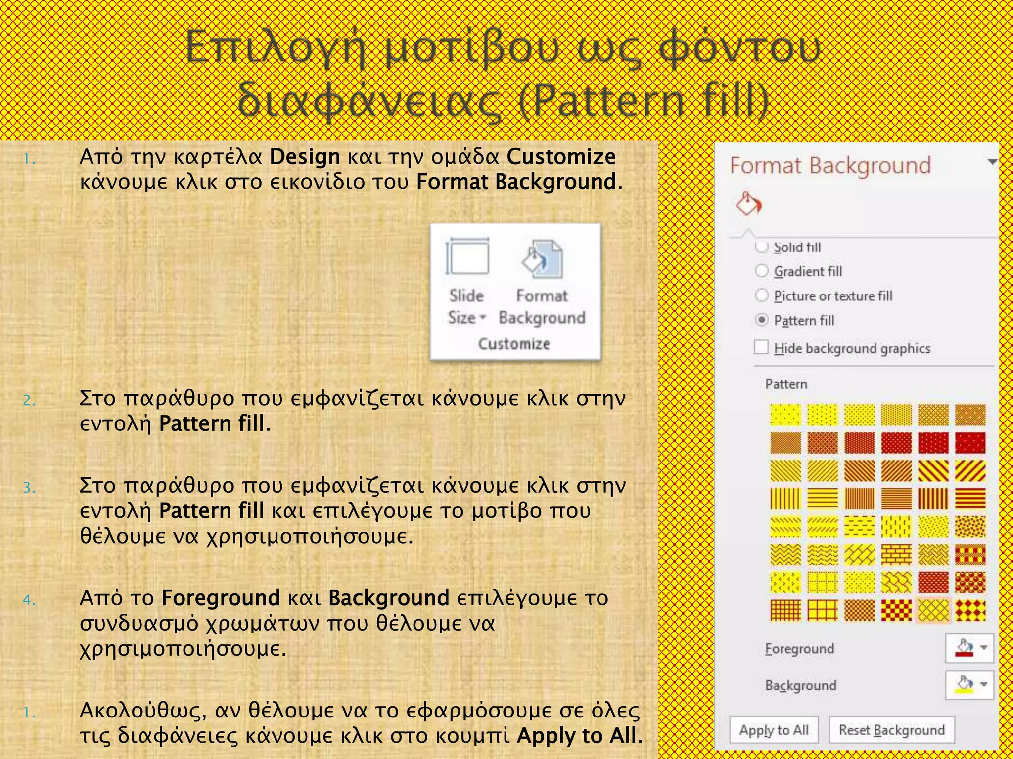 1. Από την καρτέλα Design και την ομάδα Customize
κάνουμε κλικ στο εικονίδιο του Format Background.
2. Στο παράθυρο που εμφανίζεται κάνουμε κλικ στην
εντολή Pattern fill.
3. Στο παράθυρο που εμφανίζεται κάνουμε κλικ στην
εντολή Pattern fill και επιλέγουμε το μοτίβο που
θέλουμε να χρησιμοποιήσουμε.
4. Από το Foreground και Background επιλέγουμε το
συνδυασμό χρωμάτων που θέλουμε να
χρησιμοποιήσουμε.
1. Ακολούθως, αν θέλουμε να το εφαρμόσουμε σε όλες
τις διαφάνειες κάνουμε κλικ στο κουμπί Apply to All. 20/3/2017 7
 