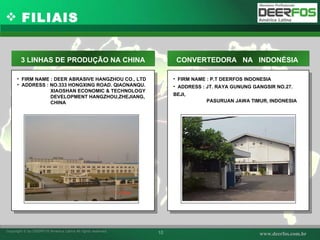 FIRM NAME : DEER ABRASIVE HANGZHOU CO., LTD ADDRESS : NO.333 HONGXING ROAD. QIAONANQU. XIAOSHAN ECONOMIC & TECHNOLOGY  DEVELOPMENT HANGZHOU,ZHEJIANG, CHINA 3 LINHAS DE PRODUÇÃO NA CHINA FIRM NAME : P.T DEERFOS INDONESIA ADDRESS : JT. RAYA GUNUNG GANGSIR NO.27. BEJI,  PASURUAN JAWA TIMUR, INDONESIA CONVERTEDORA  NA  INDONÉSIA  사진 사진 FILIAIS 