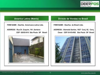 FIRM NAME : Deerfos  Americana Latina Ltda. ADDRESS : Rua Dr. Zuquim, 181, Santana CEP  02035-010  S ão Paulo  SP  Brasil America Latina (Matriz) 사진 FIRM NAME : Deerfos  do Brasil Ltda. ADDRESS : Alameda Santos, 1827  Conj. 82,  Cerq. Cesar  CEP 01419-002  S ão Paulo  SP  Brasil Divis ã o de Vendas no Brasil 사진 