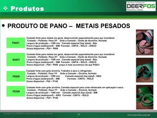 Produtos PRODUTO DE PANO –  METAIS PESADOS Costado forte para metais em geral, desenvolvido especialmente para aço inoxidável. Costado – Poliéster, Peso XY  Grão e Camada – Óxido de Alumínio, fechado Largura de produção – 1380 mm  Camada especial (top sized) - Não Prova d’água (waterproof) – SIM  Formato - CINTA – ROLO – DISCO  Grana disponível – P24 ~ P600   Costado forte para metais em geral, desenvolvido especialmente para aço inoxidável. Costado – Poliéster, Peso XY  Grão e Camada – Óxido de Alumínio, fechado Largura de produção – 1380 mm  Camada especial (top sized) - Não Prova d’água (waterproof) – SIM  Formato - CINTA – ROLO – DISCO  Grana disponível – P24 ~ P600    preço é mais econômico do que PA631   Costado forte com grão zircônia. Trabalho à seco e refrigerado. Costado – Poliéster, Peso YY  Grão e Camada – Zircônia, fechado Largura de produção – 1380 mm  Camada especial (top sized) - NÃO Prova d’água (waterproof) – SIM  Formato - CINTA – ROLO  Grana disponível – P24 ~ P120 .  Costado forte com grão zircônia. Camada especial para corte refrescado em aplicação à seco. Costado – Poliéster, Peso YY  Grão e Camada – Zircônia, fechado Largura de produção – 1380 mm  Camada especial (top sized) - SIM Prova d’água (waterproof) – NÃO  Formato - CINTA – ROLO  Grana disponível – P24 ~ P120 PA631   XA631   PZ628   PZ528 