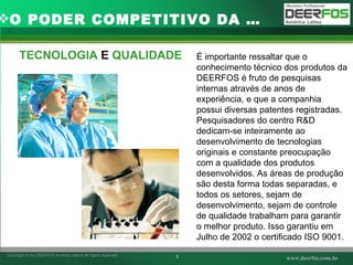 TECNOLOGIA  E  QUALIDADE O PODER COMPETITIVO DA … É importante ressaltar que o conhecimento técnico dos produtos da DEERFOS é fruto de pesquisas internas através de anos de experiência, e que a companhia possui diversas patentes registradas. Pesquisadores do centro R&D dedicam-se inteiramente ao desenvolvimento de tecnologias originais e constante preocupação com a qualidade dos produtos desenvolvidos. As áreas de produção são desta forma todas separadas, e todos os setores, sejam de desenvolvimento, sejam de controle de qualidade trabalham para garantir o melhor produto. Isso garantiu em Julho de 2002 o certificado ISO 9001. 