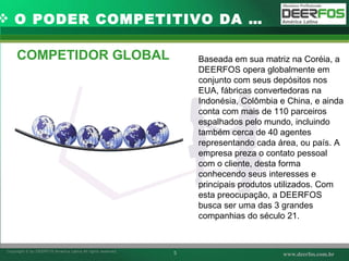 COMPETIDOR GLOBAL O PODER COMPETITIVO DA … Baseada em sua matriz na Coréia, a DEERFOS opera globalmente em conjunto com seus depósitos nos EUA, fábricas convertedoras na Indonésia, Colômbia e China, e ainda conta com mais de 110 parceiros espalhados pelo mundo, incluindo também cerca de 40 agentes representando cada área, ou país. A empresa preza o contato pessoal com o cliente, desta forma conhecendo seus interesses e principais produtos utilizados. Com esta preocupação, a DEERFOS busca ser uma das 3 grandes companhias do século 21. 