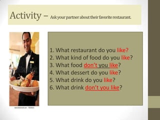 Activity – Ask your partner about their favorite restaurant.


                   1. What restaurant do you like?
                   2. What kind of food do you like?
                   3. What food don’t you like?
                   4. What dessert do you like?
                   5. What drink do you like?
                   6. What drink don’t you like?
 