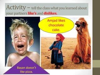 Activity – tell the class what you learned about
your partners like’s and dislikes.
                           Amjad likes
                            chocolate
                              cake.




       Bayan doesn’t
         like pizza.
 