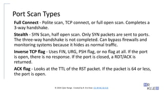 © 2024 Cyber Range. Created by R. Eric Kiser. (CC BY-NC-SA 4.0)
Port Scan Types
Full Connect - Polite scan, TCP connect, or full open scan. Completes a
3-way handshake.
Stealth - SYN Scan, half open scan. Only SYN packets are sent to ports.
The three-way handshake is not completed. Can bypass firewalls and
monitoring systems because it hides as normal traffic.
Inverse TCP flag - Uses FIN, URG, PSH flag, or no flag at all. If the port
is open, there is no response. If the port is closed, a RDT/ACK is
returned.
ACK flag - Looks at the TTL of the RST packet. If the packet is 64 or less,
the port is open.
 