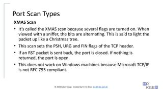 © 2024 Cyber Range. Created by R. Eric Kiser. (CC BY-NC-SA 4.0)
Port Scan Types
XMAS Scan
• It’s called the XMAS scan because several flags are turned on. When
viewed with a sniffer, the bits are alternating. This is said to light the
packet up like a Christmas tree.
• This scan sets the PSH, URG and FIN flags of the TCP header.
• If an RST packet is sent back, the port is closed. If nothing is
returned, the port is open.
• This does not work on Windows machines because Microsoft TCP/IP
is not RFC 793 compliant.
 