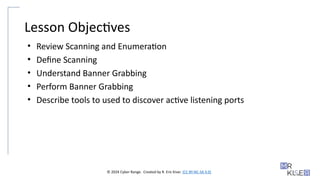 © 2024 Cyber Range. Created by R. Eric Kiser. (CC BY-NC-SA 4.0)
Lesson Objectives
• Review Scanning and Enumeration
• Define Scanning
• Understand Banner Grabbing
• Perform Banner Grabbing
• Describe tools to used to discover active listening ports
 