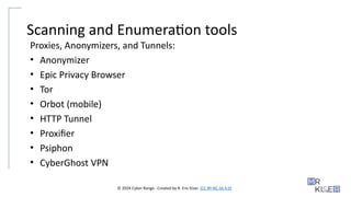 © 2024 Cyber Range. Created by R. Eric Kiser. (CC BY-NC-SA 4.0)
Scanning and Enumeration tools
Proxies, Anonymizers, and Tunnels:
• Anonymizer
• Epic Privacy Browser
• Tor
• Orbot (mobile)
• HTTP Tunnel
• Proxifier
• Psiphon
• CyberGhost VPN
 