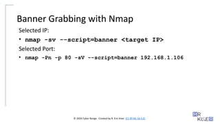 © 2024 Cyber Range. Created by R. Eric Kiser. (CC BY-NC-SA 4.0)
Banner Grabbing with Nmap
Selected IP:
• nmap -sv --script=banner <target IP>
Selected Port:
• nmap -Pn -p 80 -sV --script=banner 192.168.1.106
 