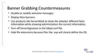 © 2024 Cyber Range. Created by R. Eric Kiser. (CC BY-NC-SA 4.0)
Banner Grabbing Countermeasures
• Disable or modify welcome messages.
• Display false banners.
• Use products like ServerMask to show the attacker different false
information while showing administrators the correct information.
• Turn off ServerSignature in the httpd.conf file.
• Hide file extensions because files like .asp will clearly define the OS.
 
