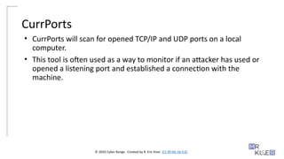 © 2024 Cyber Range. Created by R. Eric Kiser. (CC BY-NC-SA 4.0)
CurrPorts
• CurrPorts will scan for opened TCP/IP and UDP ports on a local
computer.
• This tool is often used as a way to monitor if an attacker has used or
opened a listening port and established a connection with the
machine.
 