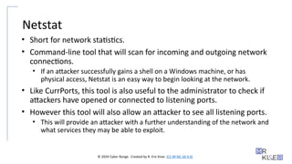 © 2024 Cyber Range. Created by R. Eric Kiser. (CC BY-NC-SA 4.0)
Netstat
• Short for network statistics.
• Command-line tool that will scan for incoming and outgoing network
connections.
• If an attacker successfully gains a shell on a Windows machine, or has
physical access, Netstat is an easy way to begin looking at the network.
• Like CurrPorts, this tool is also useful to the administrator to check if
attackers have opened or connected to listening ports.
• However this tool will also allow an attacker to see all listening ports.
• This will provide an attacker with a further understanding of the network and
what services they may be able to exploit.
 
