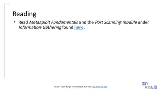 © 2024 Cyber Range. Created by R. Eric Kiser. (CC BY-NC-SA 4.0)
Reading
• Read Metasploit Fundamentals and the Port Scanning module under
Information Gathering found here.
 