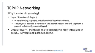 © 2024 Cyber Range. Created by R. Eric Kiser. (CC BY-NC-SA 4.0)
TCP/IP Networking
Why it matters in scanning?
• Layer 3 (network layer)
• Where routing happens. Data is moved between systems.
• The physical address is verified in the packet header and the segment is
passed to layer 4 (transport layer).
• Once at layer 4, the things an ethical hacker is most interested in
occur… TCP flags and port numbering.
 