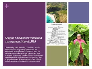 +
Ahupua`a,traditionalwatershed
management,Hawai’i,USA
Connecting land and sea, Ahupua`a is the
foundation of the guiding ...